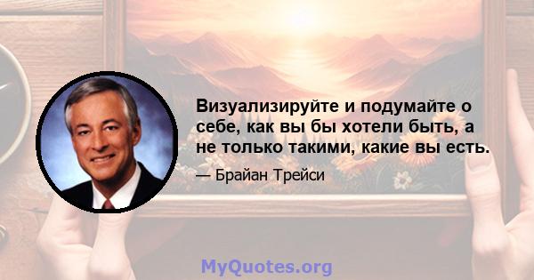 Визуализируйте и подумайте о себе, как вы бы хотели быть, а не только такими, какие вы есть.