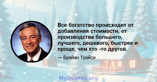 Все богатство происходит от добавления стоимости, от производства большего, лучшего, дешевого, быстрее и проще, чем кто -то другой.