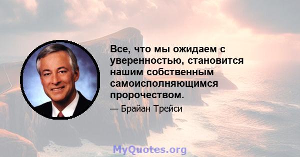 Все, что мы ожидаем с уверенностью, становится нашим собственным самоисполняющимся пророчеством.