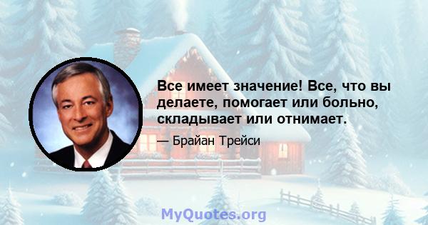 Все имеет значение! Все, что вы делаете, помогает или больно, складывает или отнимает.