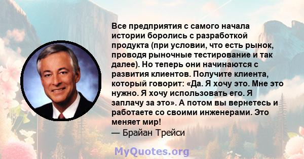 Все предприятия с самого начала истории боролись с разработкой продукта (при условии, что есть рынок, проводя рыночные тестирование и так далее). Но теперь они начинаются с развития клиентов. Получите клиента, который