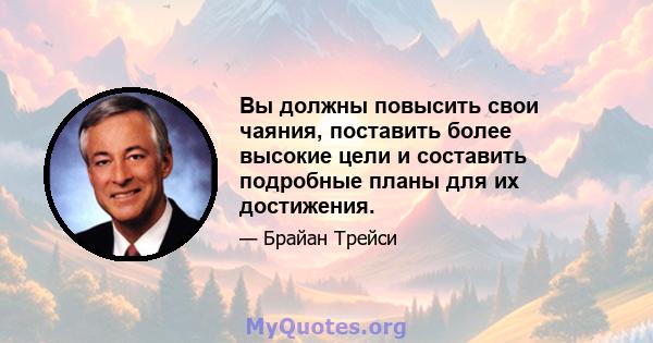 Вы должны повысить свои чаяния, поставить более высокие цели и составить подробные планы для их достижения.