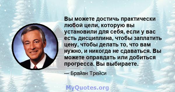 Вы можете достичь практически любой цели, которую вы установили для себя, если у вас есть дисциплина, чтобы заплатить цену, чтобы делать то, что вам нужно, и никогда не сдаваться. Вы можете оправдать или добиться