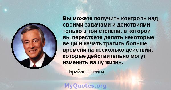 Вы можете получить контроль над своими задачами и действиями только в той степени, в которой вы перестаете делать некоторые вещи и начать тратить больше времени на несколько действий, которые действительно могут