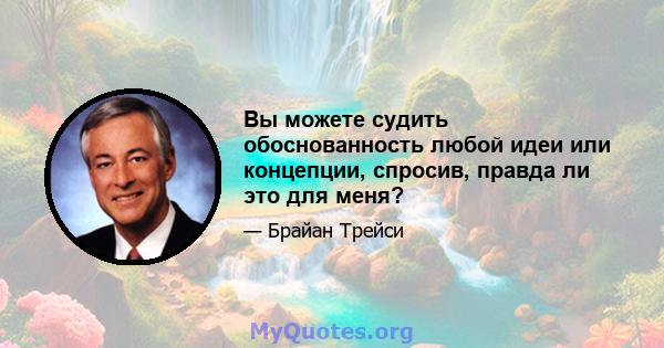 Вы можете судить обоснованность любой идеи или концепции, спросив, правда ли это для меня?