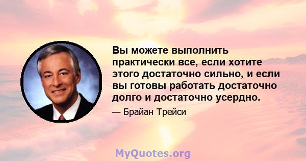 Вы можете выполнить практически все, если хотите этого достаточно сильно, и если вы готовы работать достаточно долго и достаточно усердно.