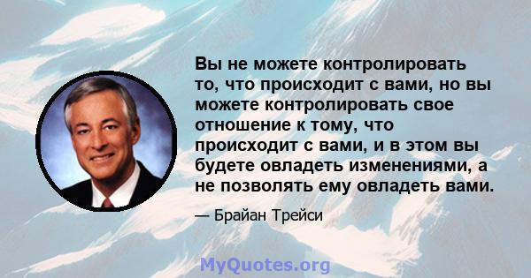 Вы не можете контролировать то, что происходит с вами, но вы можете контролировать свое отношение к тому, что происходит с вами, и в этом вы будете овладеть изменениями, а не позволять ему овладеть вами.