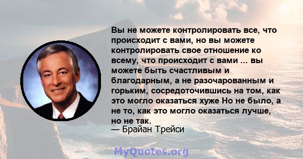 Вы не можете контролировать все, что происходит с вами, но вы можете контролировать свое отношение ко всему, что происходит с вами ... вы можете быть счастливым и благодарным, а не разочарованным и горьким,