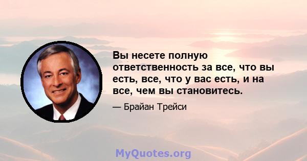 Вы несете полную ответственность за все, что вы есть, все, что у вас есть, и на все, чем вы становитесь.