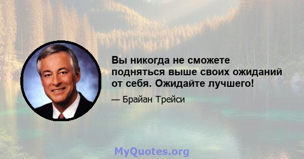 Вы никогда не сможете подняться выше своих ожиданий от себя. Ожидайте лучшего!