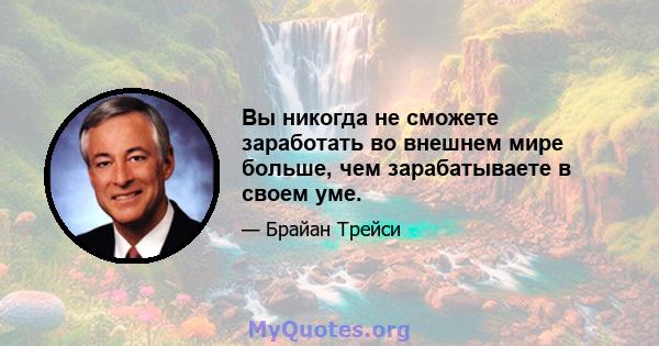 Вы никогда не сможете заработать во внешнем мире больше, чем зарабатываете в своем уме.