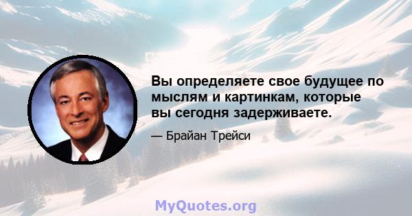 Вы определяете свое будущее по мыслям и картинкам, которые вы сегодня задерживаете.