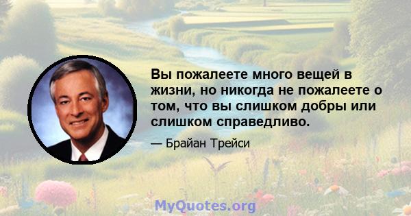 Вы пожалеете много вещей в жизни, но никогда не пожалеете о том, что вы слишком добры или слишком справедливо.