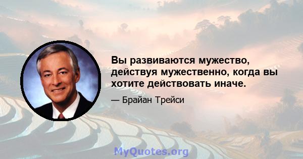 Вы развиваются мужество, действуя мужественно, когда вы хотите действовать иначе.