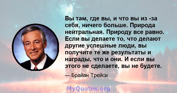 Вы там, где вы, и что вы из -за себя, ничего больше. Природа нейтральная. Природу все равно. Если вы делаете то, что делают другие успешные люди, вы получите те же результаты и награды, что и они. И если вы этого не