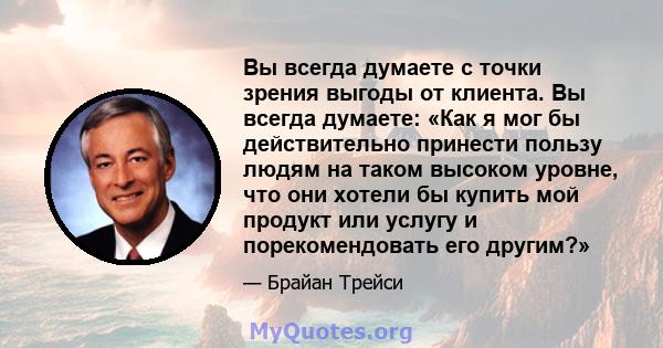 Вы всегда думаете с точки зрения выгоды от клиента. Вы всегда думаете: «Как я мог бы действительно принести пользу людям на таком высоком уровне, что они хотели бы купить мой продукт или услугу и порекомендовать его