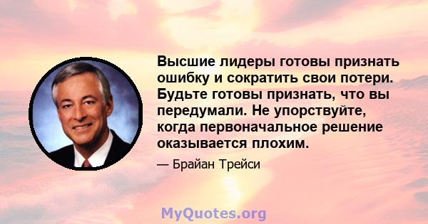 Высшие лидеры готовы признать ошибку и сократить свои потери. Будьте готовы признать, что вы передумали. Не упорствуйте, когда первоначальное решение оказывается плохим.