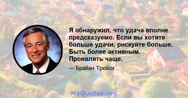 Я обнаружил, что удача вполне предсказуемо. Если вы хотите больше удачи, рискуйте больше. Быть более активным. Проявлять чаще.