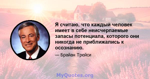 Я считаю, что каждый человек имеет в себе неисчерпаемые запасы потенциала, которого они никогда не приближались к осознанию.