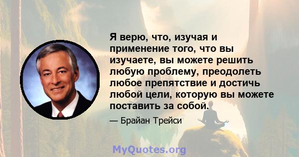 Я верю, что, изучая и применение того, что вы изучаете, вы можете решить любую проблему, преодолеть любое препятствие и достичь любой цели, которую вы можете поставить за собой.