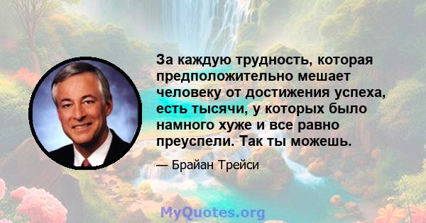 За каждую трудность, которая предположительно мешает человеку от достижения успеха, есть тысячи, у которых было намного хуже и все равно преуспели. Так ты можешь.