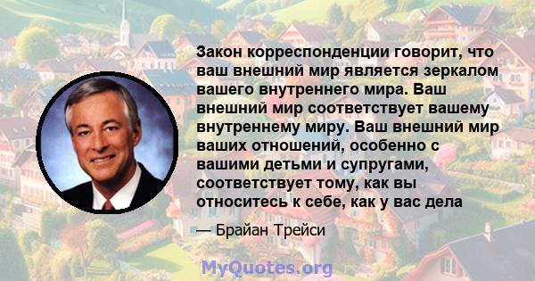 Закон корреспонденции говорит, что ваш внешний мир является зеркалом вашего внутреннего мира. Ваш внешний мир соответствует вашему внутреннему миру. Ваш внешний мир ваших отношений, особенно с вашими детьми и супругами, 