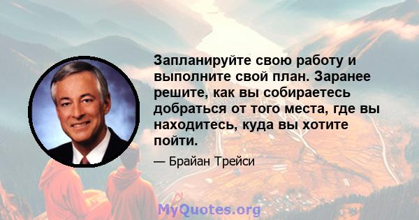 Запланируйте свою работу и выполните свой план. Заранее решите, как вы собираетесь добраться от того места, где вы находитесь, куда вы хотите пойти.