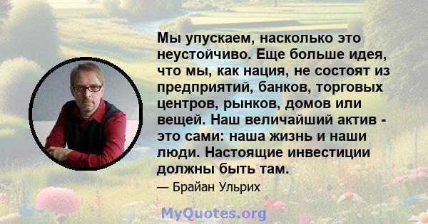 Мы упускаем, насколько это неустойчиво. Еще больше идея, что мы, как нация, не состоят из предприятий, банков, торговых центров, рынков, домов или вещей. Наш величайший актив - это сами: наша жизнь и наши люди.