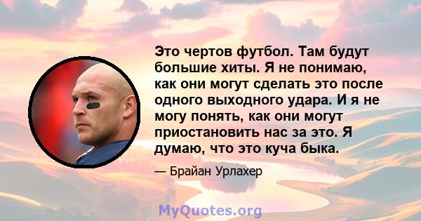 Это чертов футбол. Там будут большие хиты. Я не понимаю, как они могут сделать это после одного выходного удара. И я не могу понять, как они могут приостановить нас за это. Я думаю, что это куча быка.