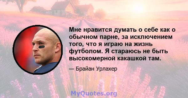 Мне нравится думать о себе как о обычном парне, за исключением того, что я играю на жизнь футболом. Я стараюсь не быть высокомерной какашкой там.