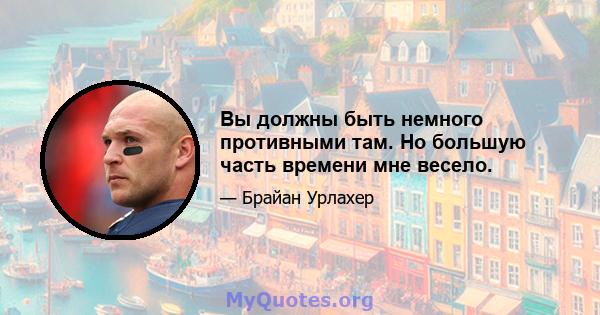 Вы должны быть немного противными там. Но большую часть времени мне весело.