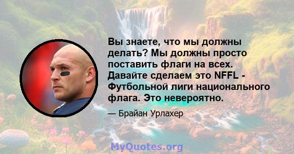 Вы знаете, что мы должны делать? Мы должны просто поставить флаги на всех. Давайте сделаем это NFFL - Футбольной лиги национального флага. Это невероятно.