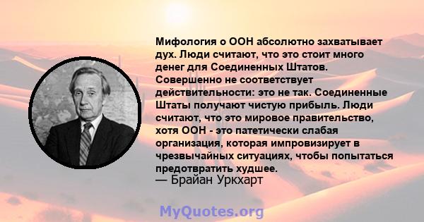 Мифология о ООН абсолютно захватывает дух. Люди считают, что это стоит много денег для Соединенных Штатов. Совершенно не соответствует действительности: это не так. Соединенные Штаты получают чистую прибыль. Люди