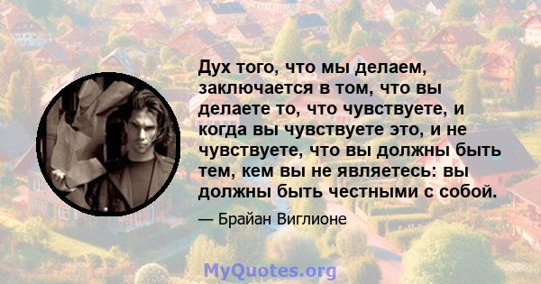 Дух того, что мы делаем, заключается в том, что вы делаете то, что чувствуете, и когда вы чувствуете это, и не чувствуете, что вы должны быть тем, кем вы не являетесь: вы должны быть честными с собой.