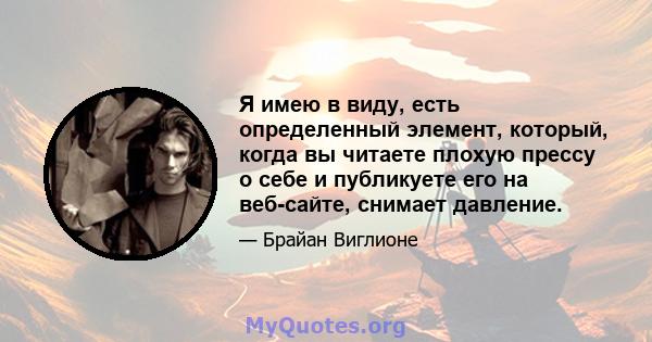 Я имею в виду, есть определенный элемент, который, когда вы читаете плохую прессу о себе и публикуете его на веб-сайте, снимает давление.