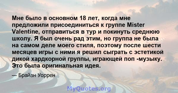 Мне было в основном 18 лет, когда мне предложили присоединиться к группе Mister Valentine, отправиться в тур и покинуть среднюю школу. Я был очень рад этим, но группа не была на самом деле моего стиля, поэтому после