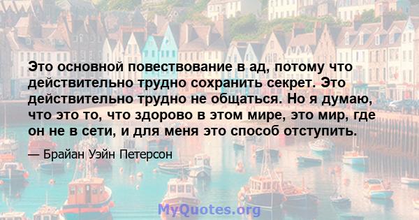 Это основной повествование в ад, потому что действительно трудно сохранить секрет. Это действительно трудно не общаться. Но я думаю, что это то, что здорово в этом мире, это мир, где он не в сети, и для меня это способ