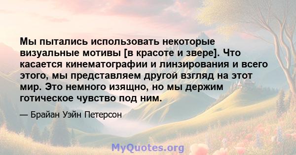 Мы пытались использовать некоторые визуальные мотивы [в красоте и звере]. Что касается кинематографии и линзирования и всего этого, мы представляем другой взгляд на этот мир. Это немного изящно, но мы держим готическое