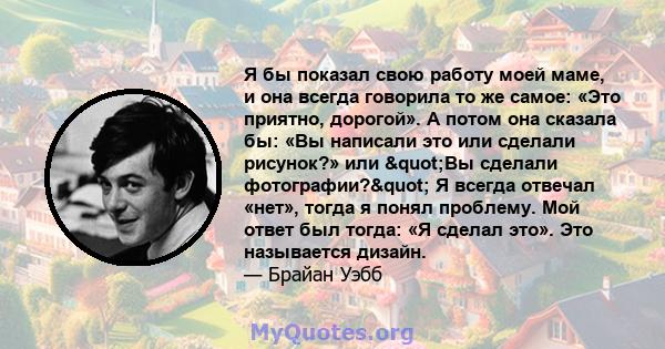 Я бы показал свою работу моей маме, и она всегда говорила то же самое: «Это приятно, дорогой». А потом она сказала бы: «Вы написали это или сделали рисунок?» или "Вы сделали фотографии?" Я всегда отвечал