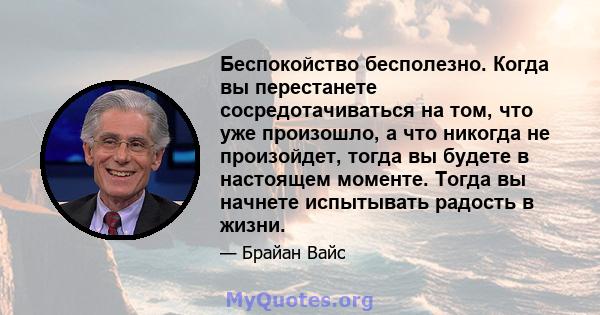 Беспокойство бесполезно. Когда вы перестанете сосредотачиваться на том, что уже произошло, а что никогда не произойдет, тогда вы будете в настоящем моменте. Тогда вы начнете испытывать радость в жизни.