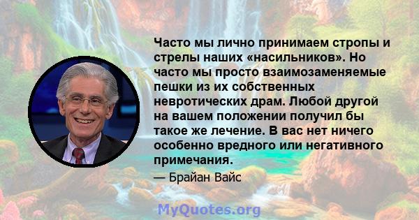 Часто мы лично принимаем стропы и стрелы наших «насильников». Но часто мы просто взаимозаменяемые пешки из их собственных невротических драм. Любой другой на вашем положении получил бы такое же лечение. В вас нет ничего 