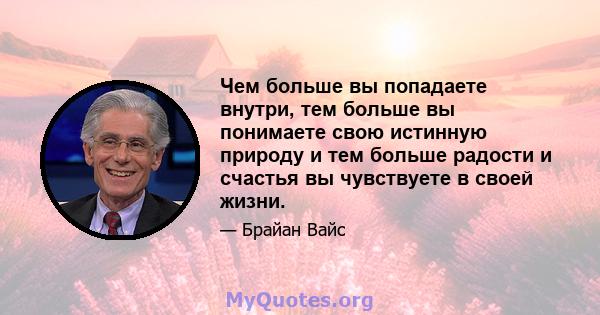 Чем больше вы попадаете внутри, тем больше вы понимаете свою истинную природу и тем больше радости и счастья вы чувствуете в своей жизни.