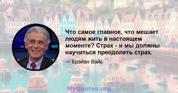 Что самое главное, что мешает людям жить в настоящем моменте? Страх - и мы должны научиться преодолеть страх.