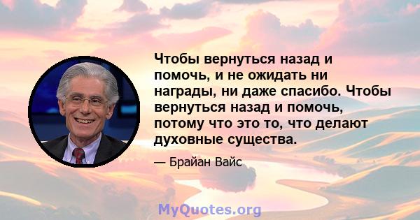 Чтобы вернуться назад и помочь, и не ожидать ни награды, ни даже спасибо. Чтобы вернуться назад и помочь, потому что это то, что делают духовные существа.