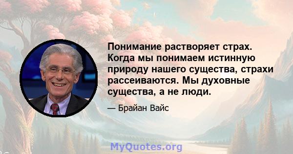 Понимание растворяет страх. Когда мы понимаем истинную природу нашего существа, страхи рассеиваются. Мы духовные существа, а не люди.