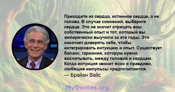 Приходите из сердца, истинное сердце, а не голова. В случае сомнений, выберите сердце. Это не значит отрицать ваш собственный опыт и тот, который вы эмпирически выучили за эти годы. Это означает доверять себе, чтобы