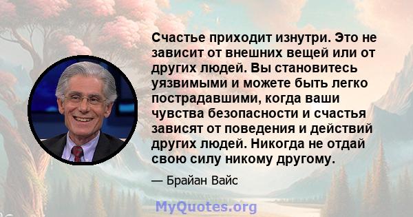 Счастье приходит изнутри. Это не зависит от внешних вещей или от других людей. Вы становитесь уязвимыми и можете быть легко пострадавшими, когда ваши чувства безопасности и счастья зависят от поведения и действий других 