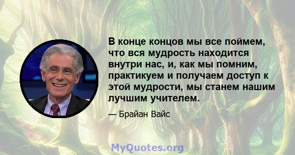 В конце концов мы все поймем, что вся мудрость находится внутри нас, и, как мы помним, практикуем и получаем доступ к этой мудрости, мы станем нашим лучшим учителем.