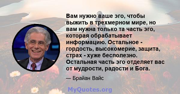 Вам нужно ваше эго, чтобы выжить в трехмерном мире, но вам нужна только та часть эго, которая обрабатывает информацию. Остальное - гордость, высокомерие, защита, страх - хуже бесполезно. Остальная часть эго отделяет вас 