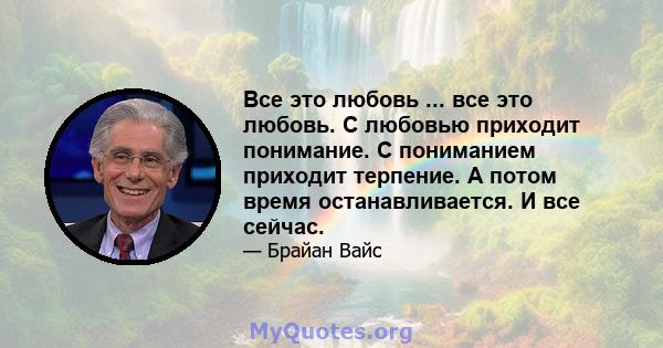 Все это любовь ... все это любовь. С любовью приходит понимание. С пониманием приходит терпение. А потом время останавливается. И все сейчас.